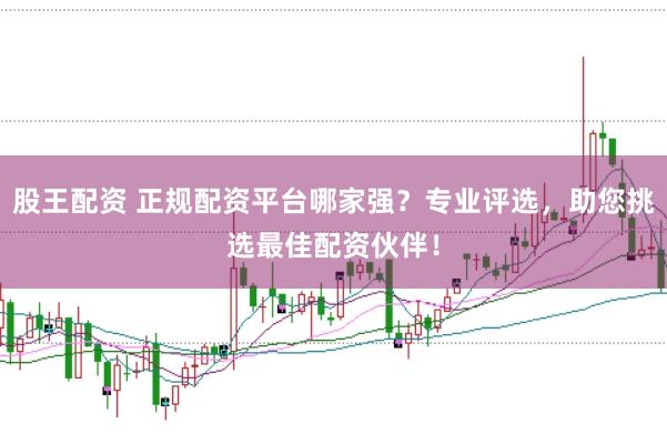 股王配资 正规配资平台哪家强？专业评选，助您挑选最佳配资伙伴！