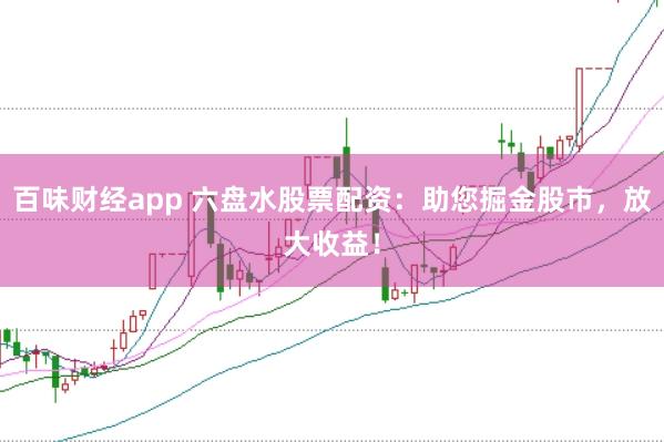 百味财经app 六盘水股票配资：助您掘金股市，放大收益！