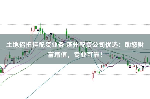 土地招拍挂配资业务 滨州配资公司优选：助您财富增值，专业可靠！