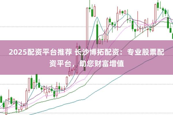 2025配资平台推荐 长沙博拓配资：专业股票配资平台，助您财富增值