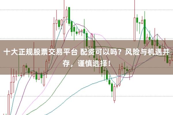 十大正规股票交易平台 配资可以吗？风险与机遇并存，谨慎选择！