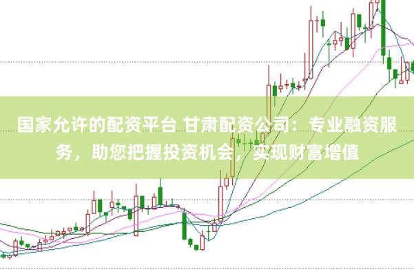 国家允许的配资平台 甘肃配资公司：专业融资服务，助您把握投资机会，实现财富增值