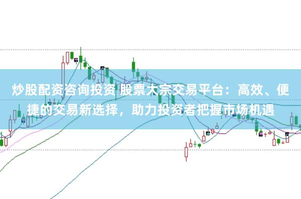 炒股配资咨询投资 股票大宗交易平台：高效、便捷的交易新选择，助力投资者把握市场机遇