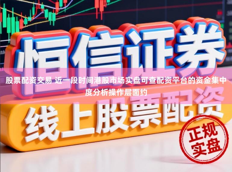 股票配资交易 近一段时间港股市场实盘可查配资平台的资金集中度分析操作层面约