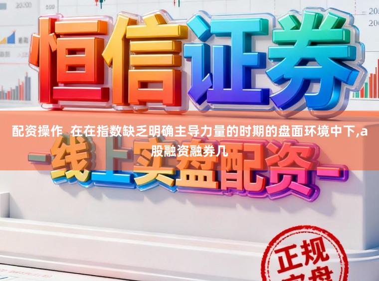 配资操作  在在指数缺乏明确主导力量的时期的盘面环境中下,a股融资融券几