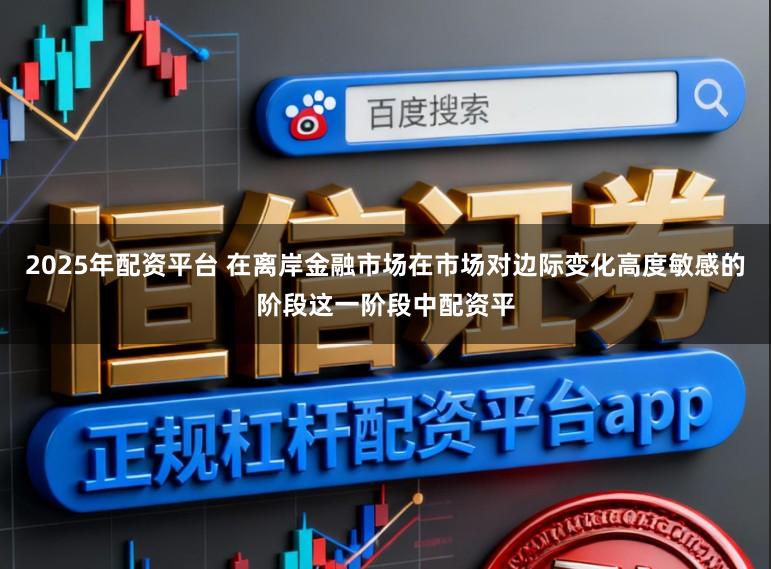 2025年配资平台 在离岸金融市场在市场对边际变化高度敏感的阶段这一阶段中配资平