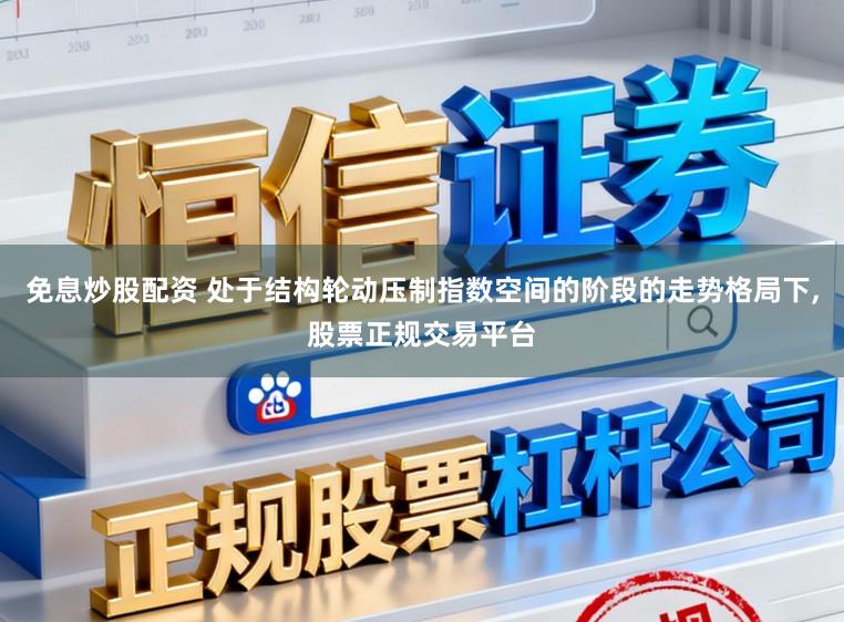 免息炒股配资 处于结构轮动压制指数空间的阶段的走势格局下,股票正规交易平台