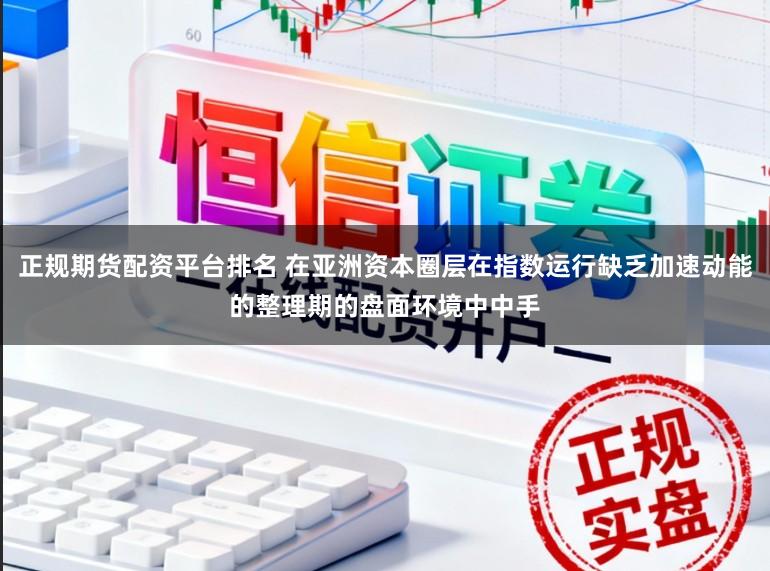 正规期货配资平台排名 在亚洲资本圈层在指数运行缺乏加速动能的整理期的盘面环境中中手