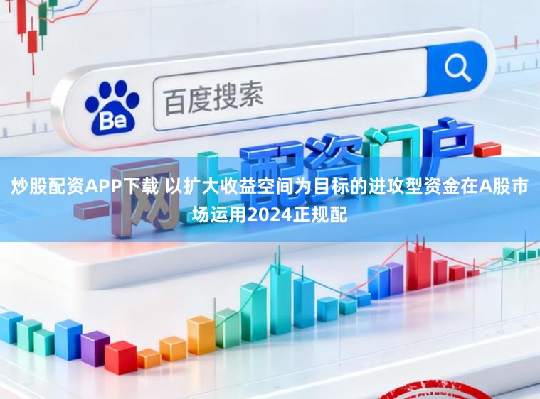 炒股配资APP下载 以扩大收益空间为目标的进攻型资金在A股市场运用2024正规配