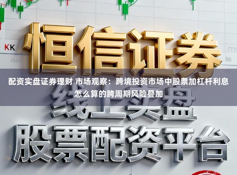 配资实盘证券理财 市场观察：跨境投资市场中股票加杠杆利息怎么算的跨周期风险叠加